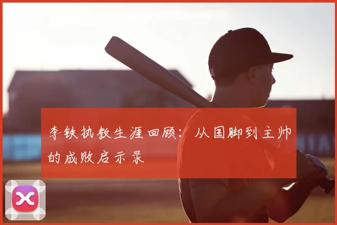 李铁执教生涯回顾:从国脚到主帅的成败启示录