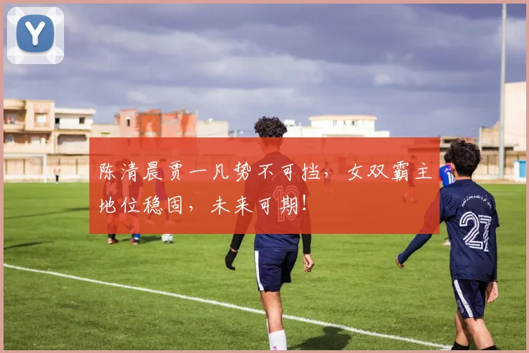 陈清晨贾一凡势不可挡，女双霸主地位稳固，未来可期！