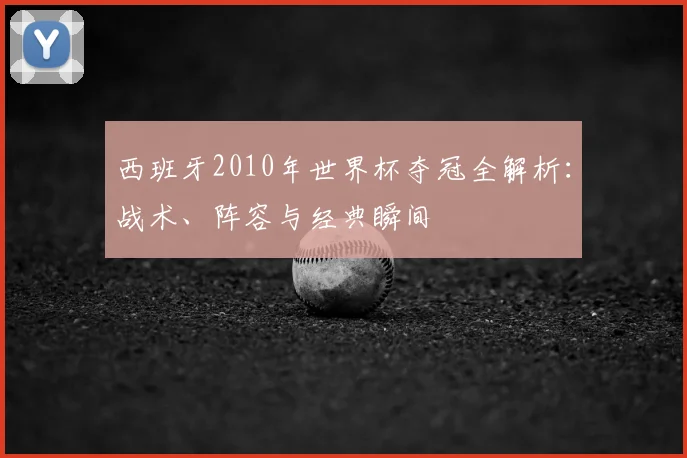 西班牙2010年世界杯夺冠全解析:战术、阵容与经典瞬间