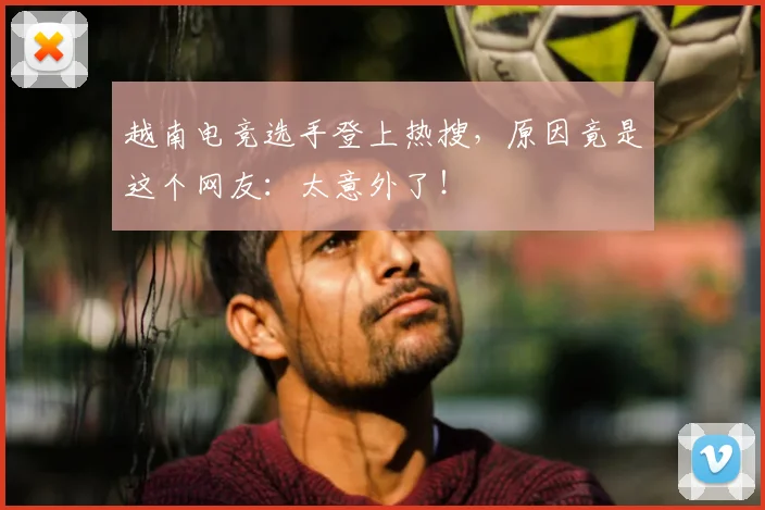越南电竞选手登上热搜，原因竟是这个网友：太意外了！
